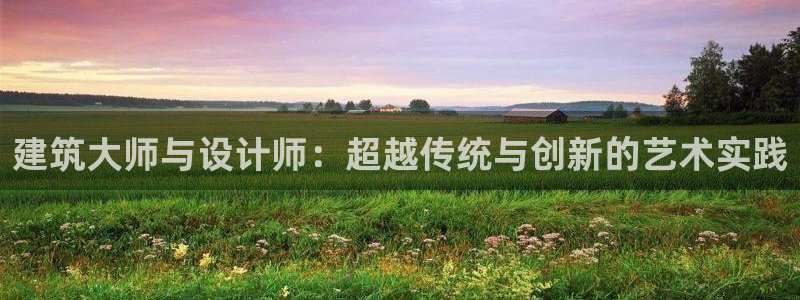 顺盈娱乐在线开户流程图：建筑大师与设计师：超越传统与创新的艺术实践